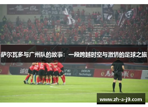 萨尔瓦多与广州队的故事：一段跨越时空与激情的足球之旅