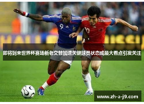 即将到来世界杯赛场新老交替加速关键球员状态成最大看点引发关注
