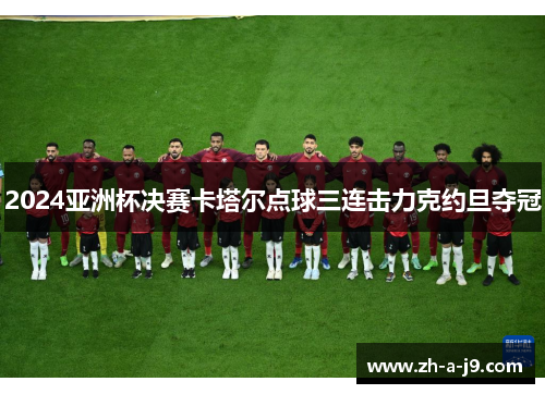 2024亚洲杯决赛卡塔尔点球三连击力克约旦夺冠 2024亚洲杯决赛卡塔尔点球三连击力克约旦夺冠