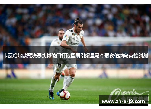 卡瓦哈尔欧冠决赛头球破门打破僵局引爆皇马夺冠夜伯纳乌英雄时刻