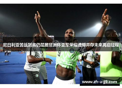 尼日利亚苦战到底仍屈居非洲杯亚军荣耀遗憾并存未来再启征程