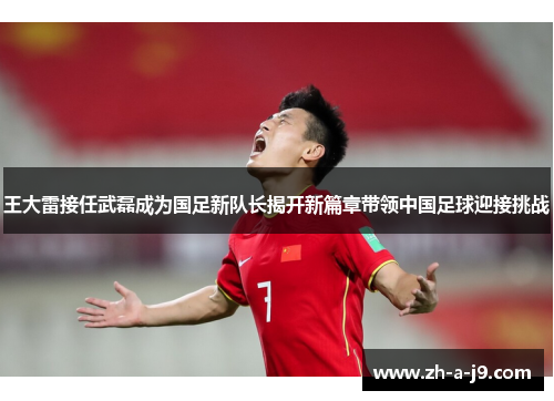 王大雷接任武磊成为国足新队长揭开新篇章带领中国足球迎接挑战