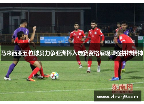 马来西亚五位球员力争亚洲杯入选赛资格展现顽强拼搏精神